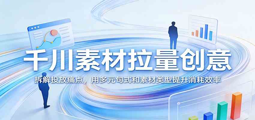 千川素材拉量创意：拆解投放痛点，用多元句式和素材类型提升消耗效率-优优云网创
