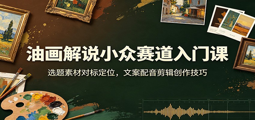 油画解说小众赛道入门课：选题素材对标定位，文案配音剪辑创作技巧-优优云网创