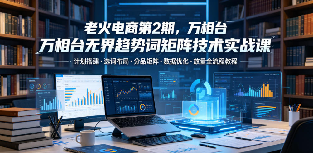 老火电商第2期，万相台无界趋势词矩阵技术实战课，计划搭建・选词布局・分品矩阵・数据优化・放量全流程教程-优优云网创