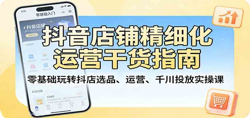 抖音店铺精细化运营干货指南：零基础玩转抖店选品、运营、千川投放实操课-优优云网创