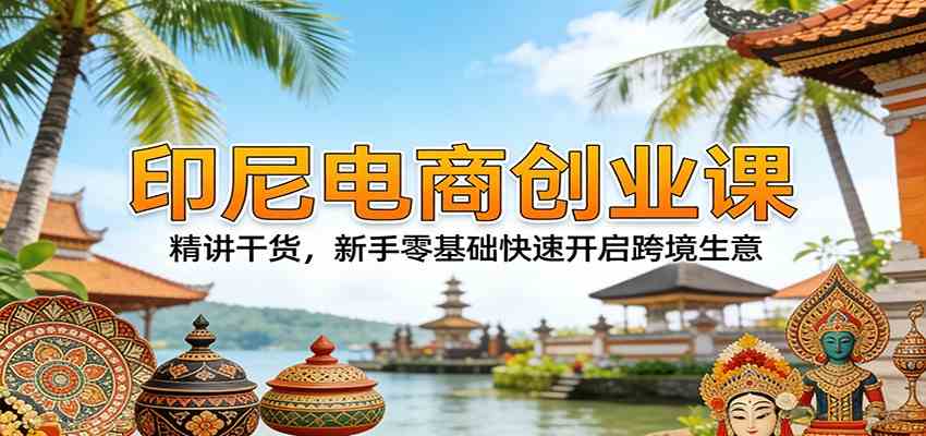 印尼电商创业课：精讲干货，新手零基础快速开启跨境生意-优优云网创