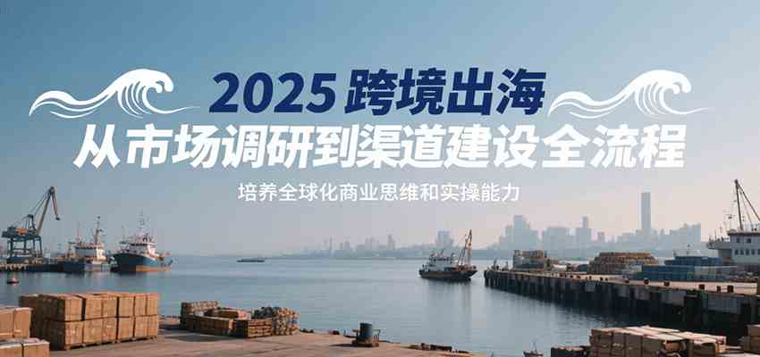 2025跨境出海从市场调研到渠道建设全流程，培养全球化商业思维和实操能力-优优云网创