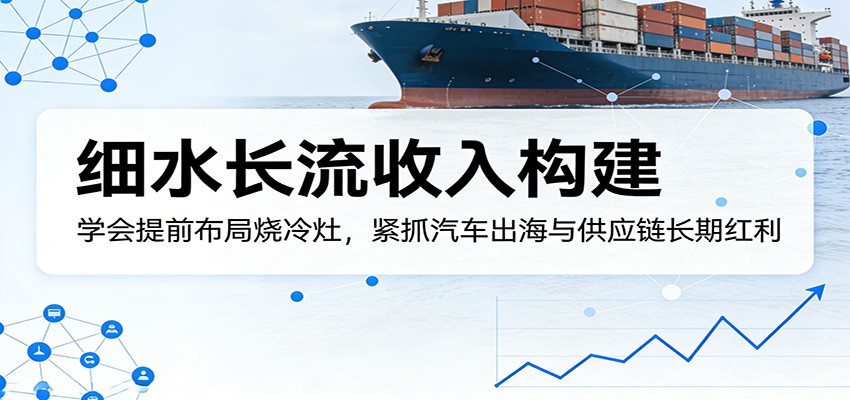 付费文章：细水长流收入构建，学会提前布局烧冷灶，紧抓汽车出海与供应链长期红利-优优云网创