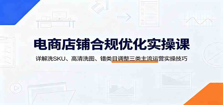 电商店铺合规优化实操课：详解洗SKU、高清洗图、错类目调整三类主流运营实操技巧-优优云网创