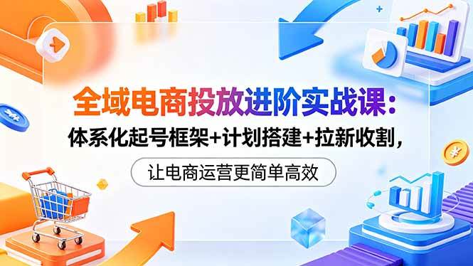 （18532期）全域电商投放进阶实战课：体系化起号框架+计划搭建+拉新收割，让电商运营更简单高效-优优云网创