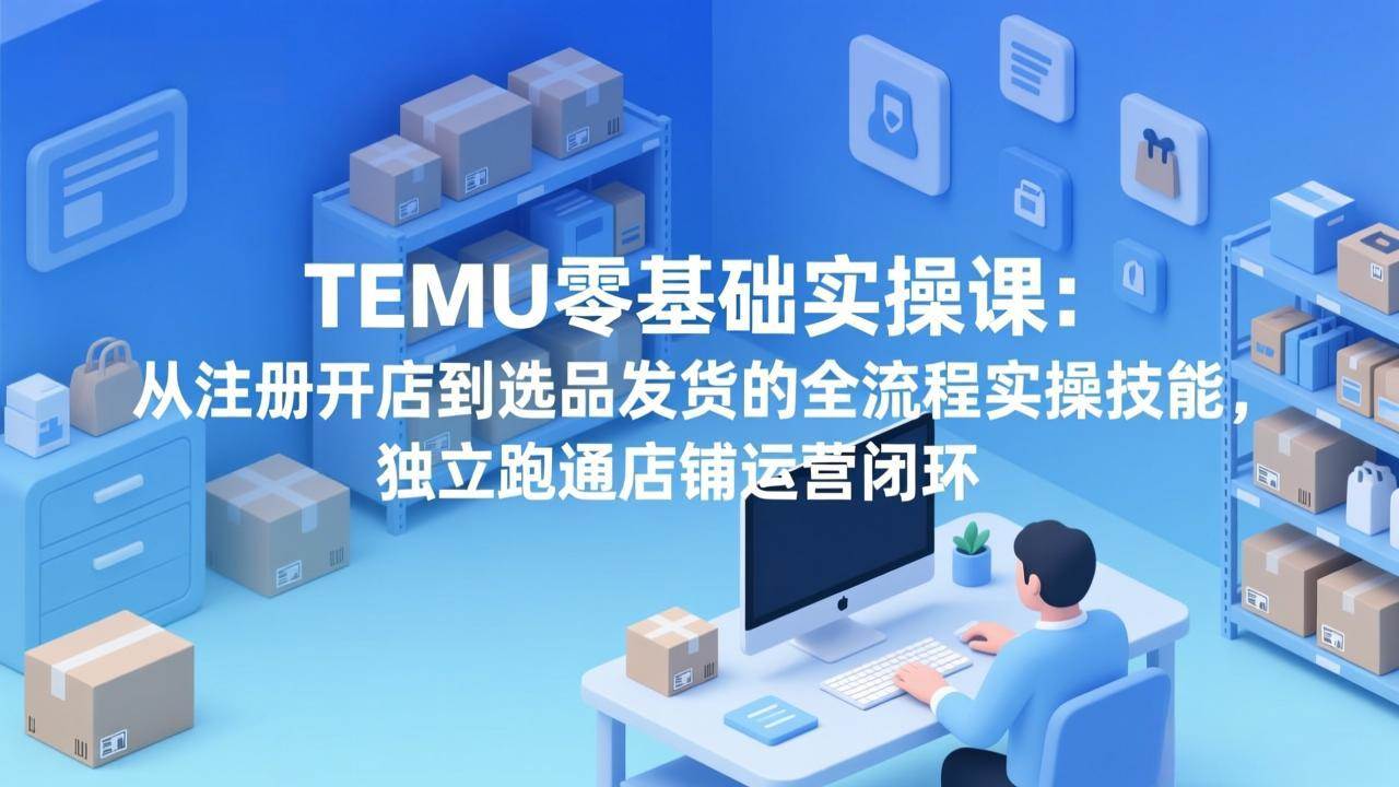 （17568期）TEMU零基础实操课：从注册开店到选品发货的全流程实操技能，独立跑通店铺运营闭环-优优云网创