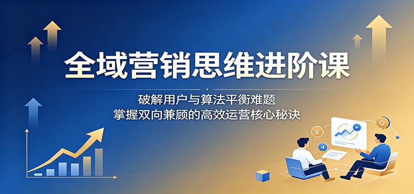 全域营销思维进阶课：破解用户与算法平衡难题，掌握双向兼顾的高效运营核心秘诀-优优云网创