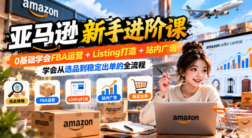 亚马逊新手进阶课，0基础学会FBA运营+Listing打造+站内广告，学会从选品到稳定出单的全流程-优优云网创