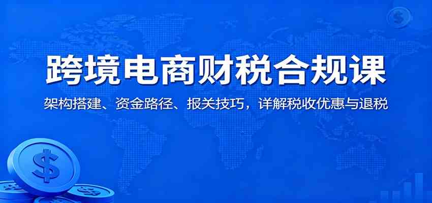 跨境电商财税合规课:架构搭建、资金路径、报关技巧,详解税收优惠与退税-优优云网创