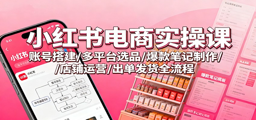 小红书电商实操课：账号搭建/多平台选品/爆款笔记制作/店铺运营/出单发货全流程-优优云网创